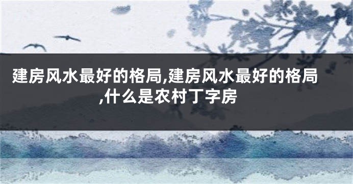 建房风水最好的格局,建房风水最好的格局,什么是农村丁字房