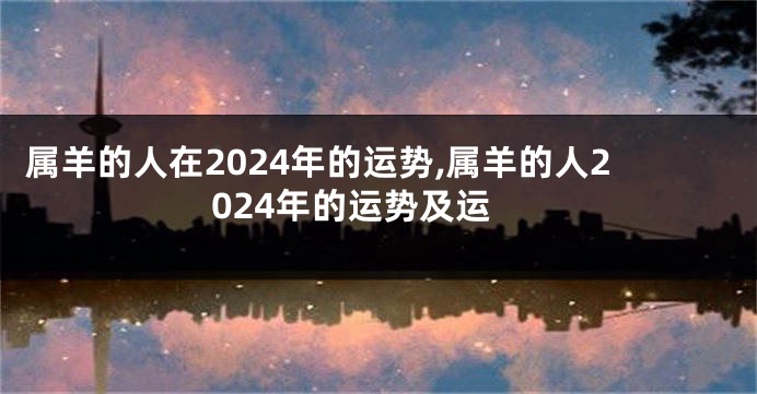 属羊的人在2024年的运势,属羊的人2024年的运势及运