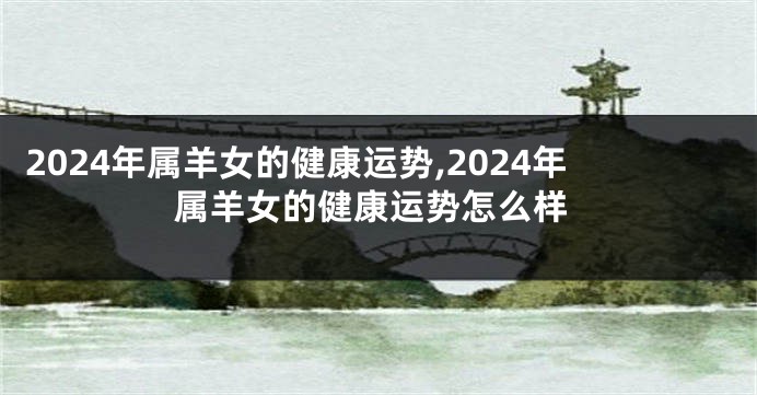2024年属羊女的健康运势,2024年属羊女的健康运势怎么样