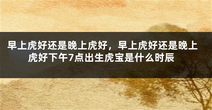 早上虎好还是晚上虎好，早上虎好还是晚上虎好下午7点出生虎宝是什么时辰