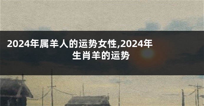 2024年属羊人的运势女性,2024年生肖羊的运势