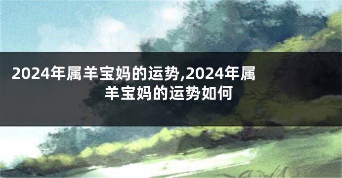 2024年属羊宝妈的运势,2024年属羊宝妈的运势如何