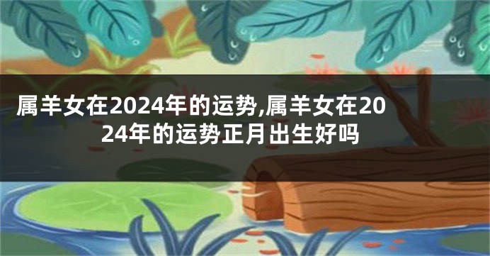 属羊女在2024年的运势,属羊女在2024年的运势正月出生好吗