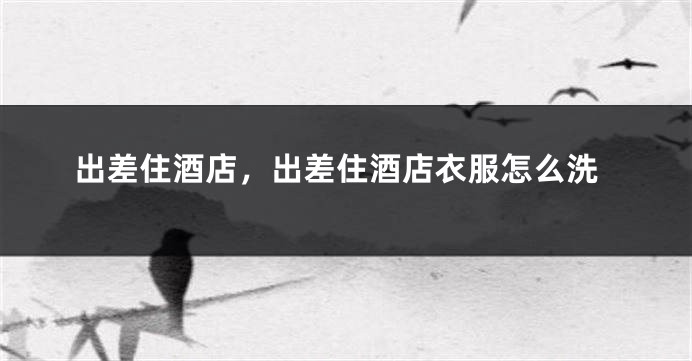出差住酒店，出差住酒店衣服怎么洗