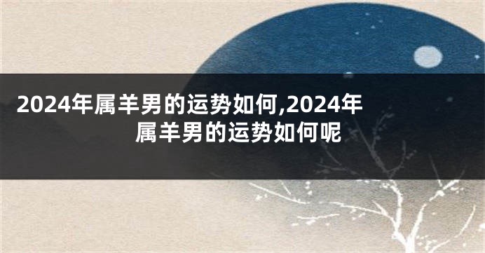 2024年属羊男的运势如何,2024年属羊男的运势如何呢