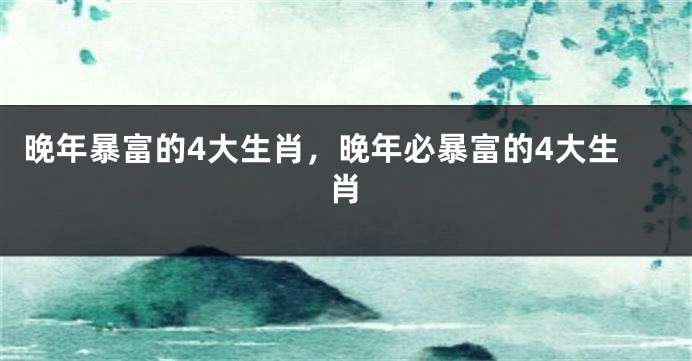 晚年暴富的4大生肖,晚年必暴富的4大生肖