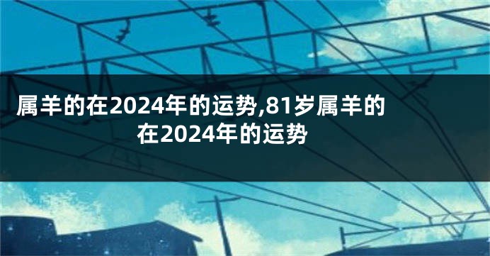 属羊的在2024年的运势,81岁属羊的在2024年的运势