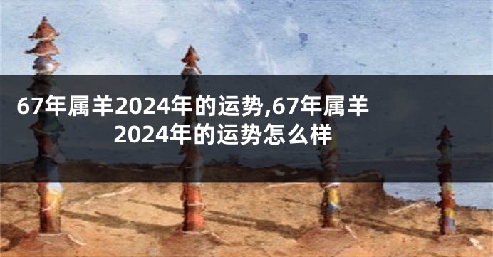 67年属羊2024年的运势,67年属羊2024年的运势怎么样