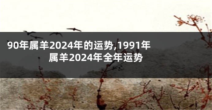 90年属羊2024年的运势,1991年属羊2024年全年运势