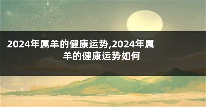 2024年属羊的健康运势,2024年属羊的健康运势如何