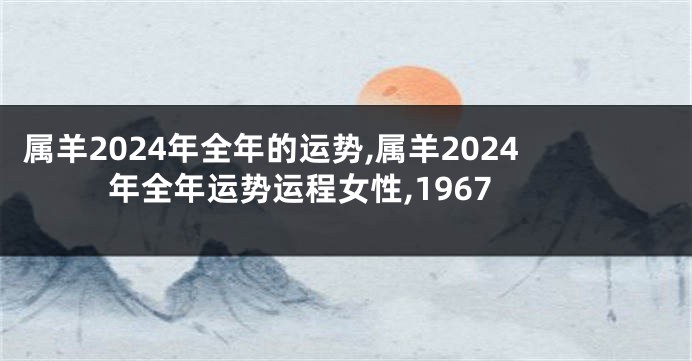 属羊2024年全年的运势,属羊2024年全年运势运程女性,1967