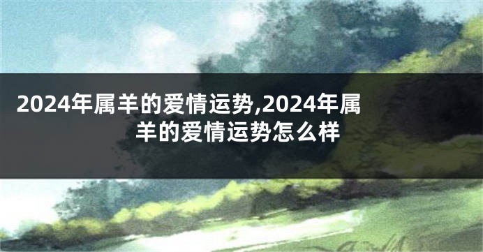 2024年属羊的爱情运势,2024年属羊的爱情运势怎么样
