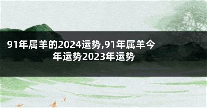 91年属羊的2024运势,91年属羊今年运势2023年运势