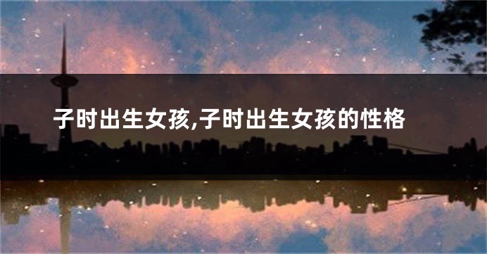 子时出生女孩,子时出生女孩的性格