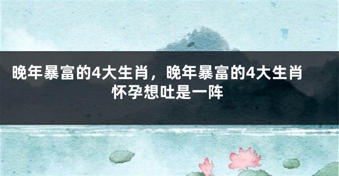 晚年暴富的4大生肖，晚年暴富的4大生肖怀孕想吐是一阵