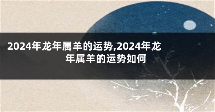 2024年龙年属羊的运势,2024年龙年属羊的运势如何