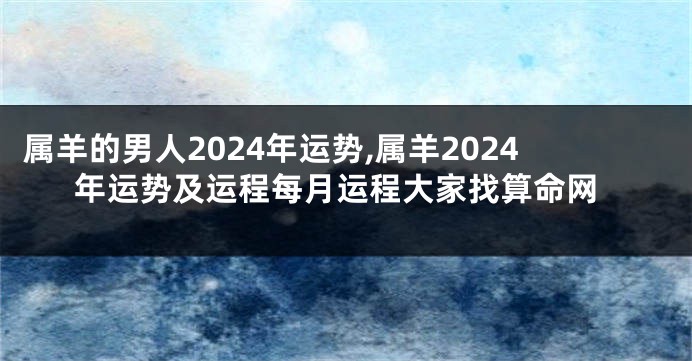 属羊的男人2024年运势,属羊2024年运势及运程每月运程大家找算命网