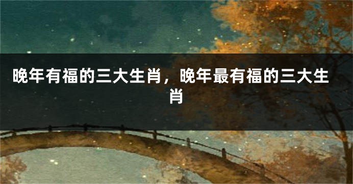 晚年有福的三大生肖，晚年最有福的三大生肖