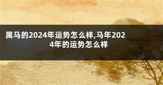 属马的2024年运势怎么样,马年2024年的运势怎么样