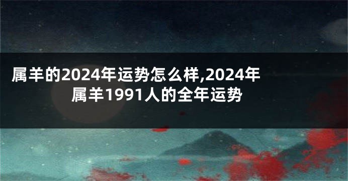 属羊的2024年运势怎么样,2024年属羊1991人的全年运势