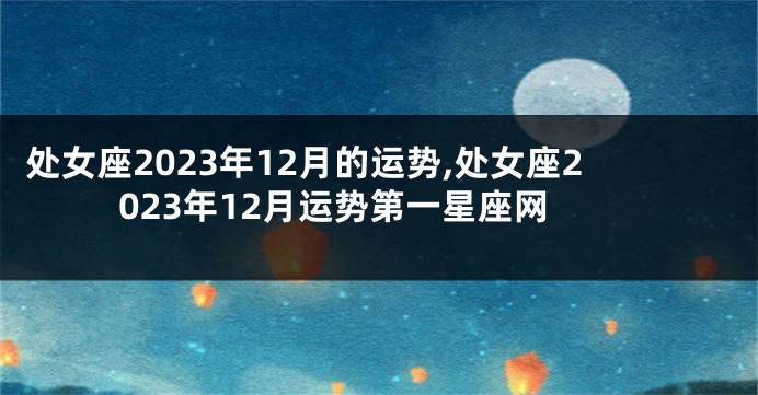 处女座2023年12月的运势,处女座2023年12月运势第一星座网