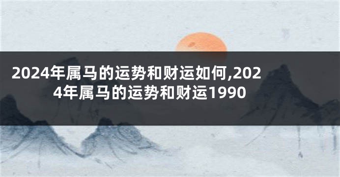 2024年属马的运势和财运如何,2024年属马的运势和财运1990