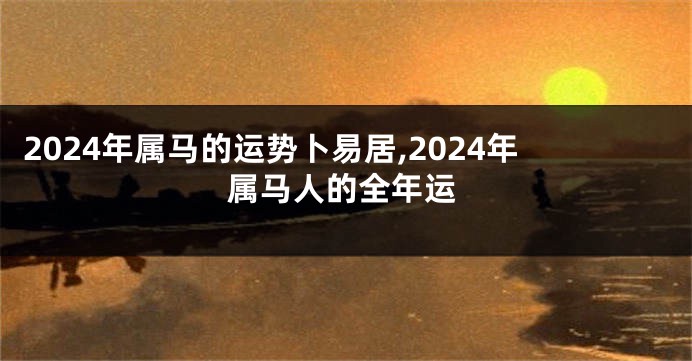 2024年属马的运势卜易居,2024年属马人的全年运