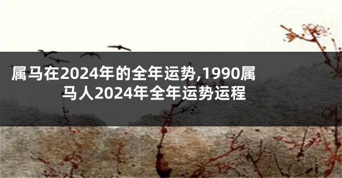 属马在2024年的全年运势,1990属马人2024年全年运势运程
