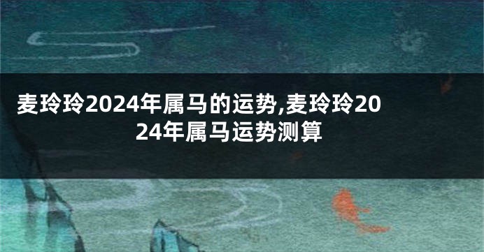 麦玲玲2024年属马的运势,麦玲玲2024年属马运势测算