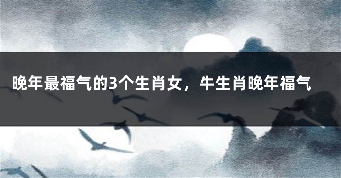 晚年最福气的3个生肖女，牛生肖晚年福气