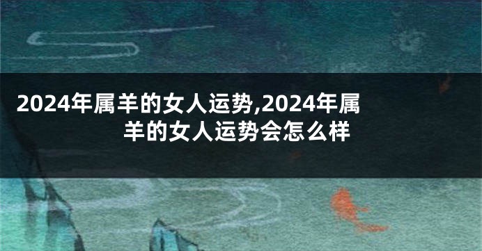 2024年属羊的女人运势,2024年属羊的女人运势会怎么样