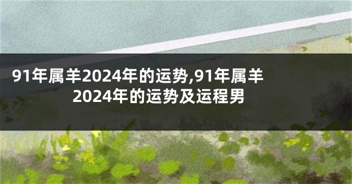 91年属羊2024年的运势,91年属羊2024年的运势及运程男