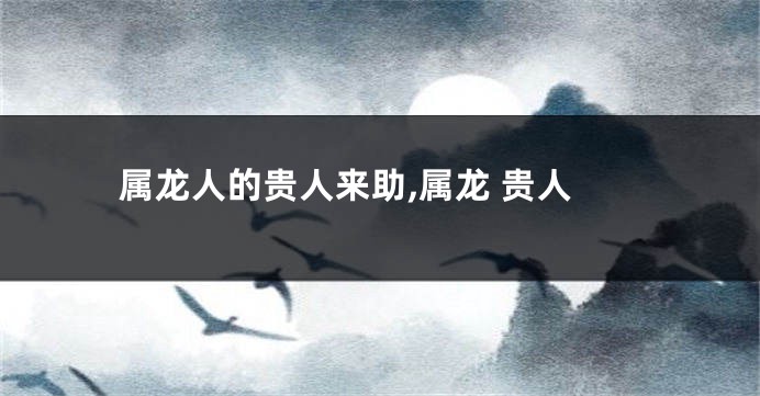 属龙人的贵人来助,属龙 贵人
