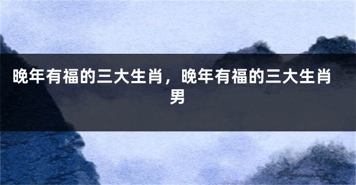 晚年有福的三大生肖，晚年有福的三大生肖男