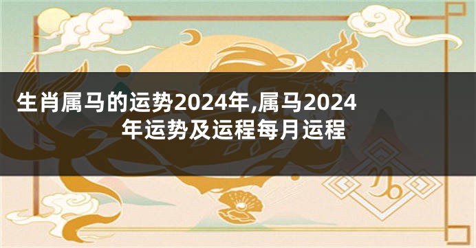 生肖属马的运势2024年,属马2024年运势及运程每月运程
