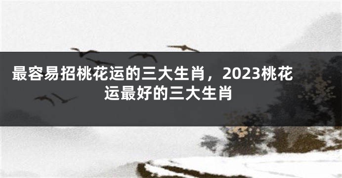 最容易招桃花运的三大生肖，2023桃花运最好的三大生肖