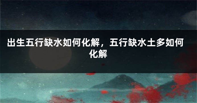 出生五行缺水如何化解，五行缺水土多如何化解