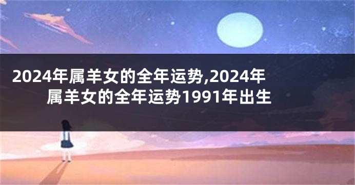 2024年属羊女的全年运势,2024年属羊女的全年运势1991年出生