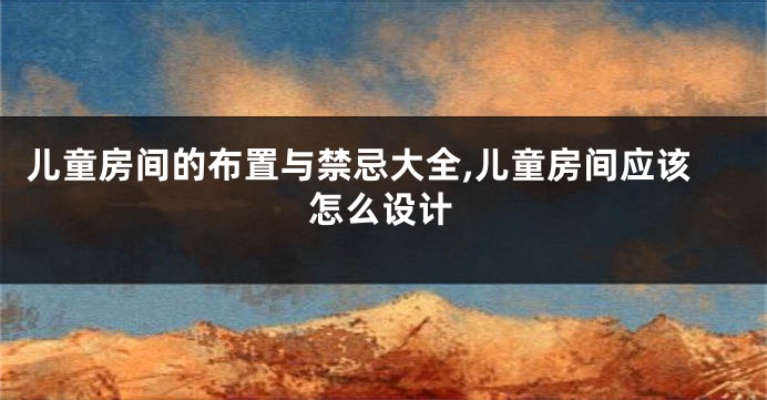 儿童房间的布置与禁忌大全,儿童房间应该怎么设计
