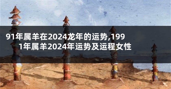 91年属羊在2024龙年的运势,1991年属羊2024年运势及运程女性