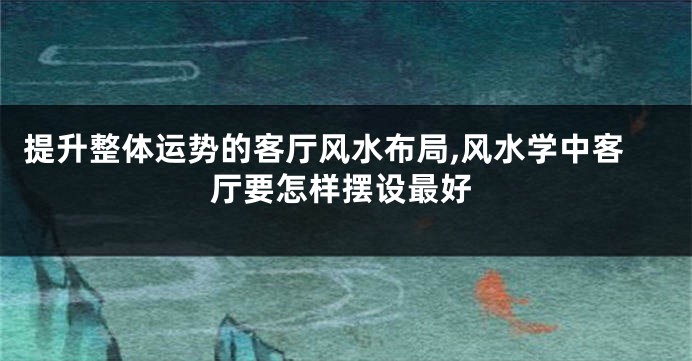 提升整体运势的客厅风水布局,风水学中客厅要怎样摆设最好