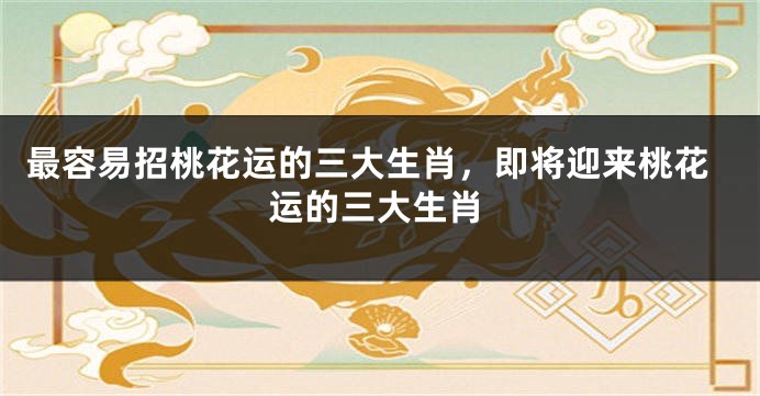 最容易招桃花运的三大生肖，即将迎来桃花运的三大生肖