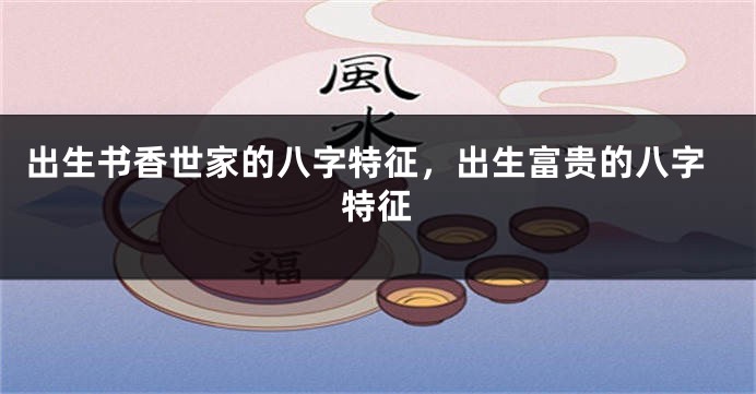 出生书香世家的八字特征，出生富贵的八字特征