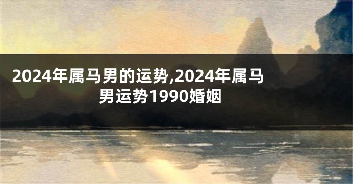2024年属马男的运势,2024年属马男运势1990婚姻