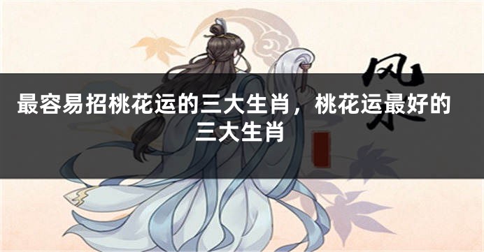 最容易招桃花运的三大生肖，桃花运最好的三大生肖