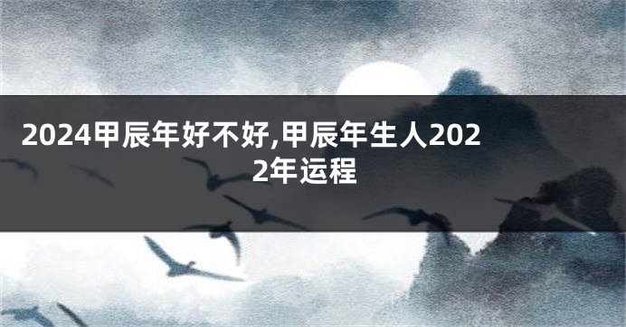 2024甲辰年好不好,甲辰年生人2022年运程