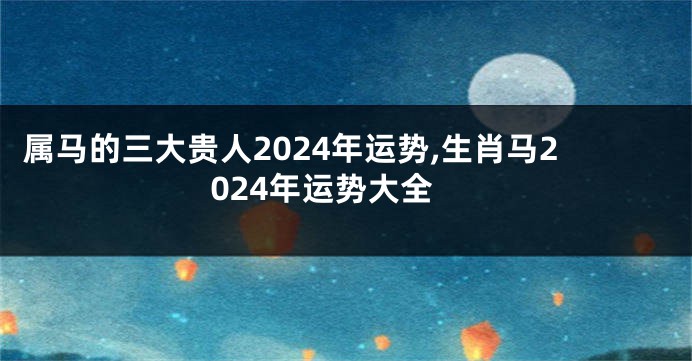 属马的三大贵人2024年运势,生肖马2024年运势大全