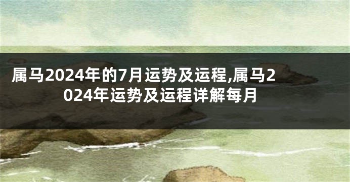 属马2024年的7月运势及运程,属马2024年运势及运程详解每月