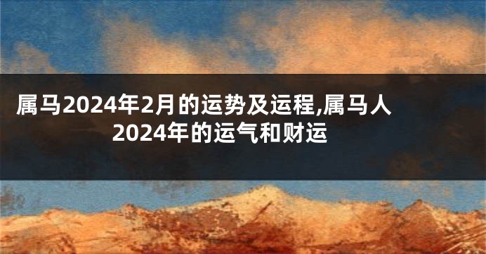 属马2024年2月的运势及运程,属马人2024年的运气和财运