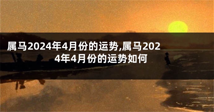 属马2024年4月份的运势,属马2024年4月份的运势如何